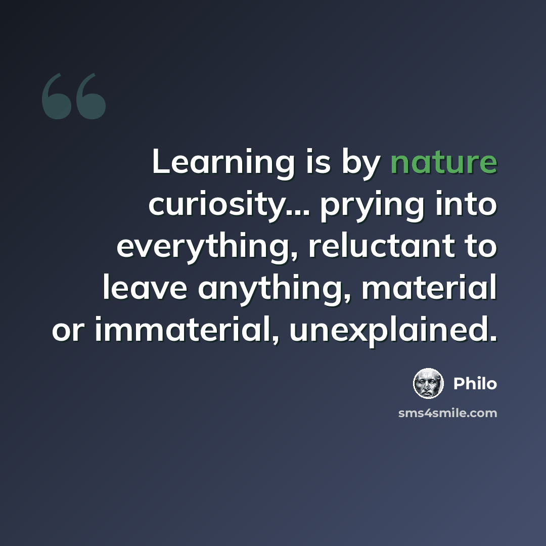 “Learning is by nature curiosity... prying into everything, reluctant to leave anything, material or immaterial, unexplained.” quote by Philo