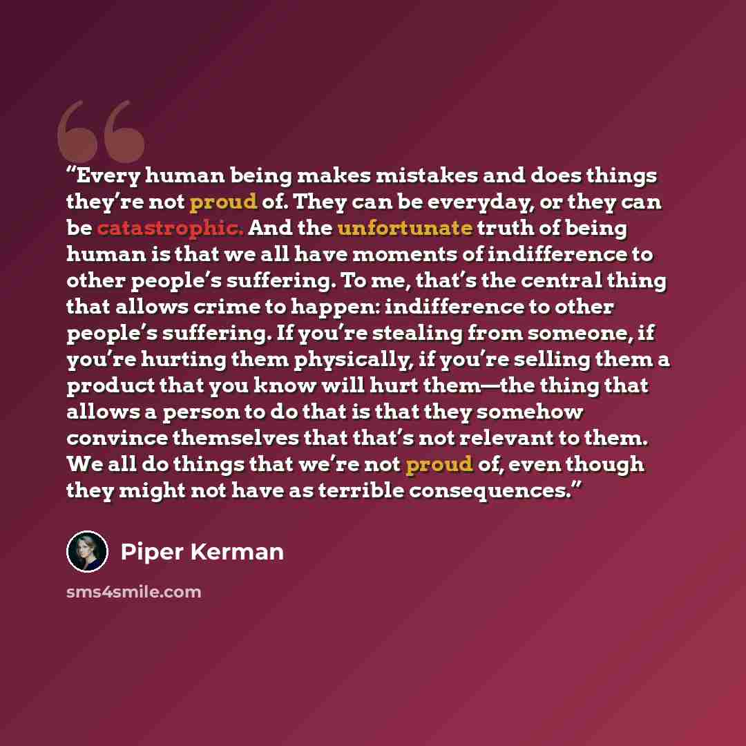 “Every human being makes mistakes and does things they’re not proud of. They can be everyday, or they can be catastrophic. And the unfortunate truth of being human is that we all have moments of indifference to other people’s suffering. To me, that’s the central thing that allows crime to happen…” quote by Piper Kerman
