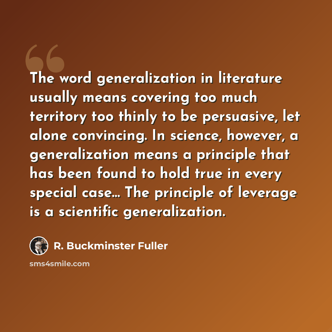 “The word generalization in literature usually means covering too much territory too thinly to be persuasive, let alone convincing. In science, however, a generalization means a principle that has been found to hold true in every special case… The principle of leverage is a scientific generalization.” quote by R. Buckminster Fuller