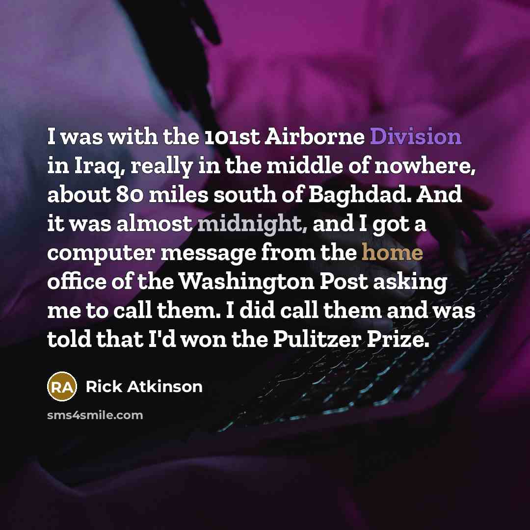 “I was with the 101st Airborne Division in Iraq, really in the middle of nowhere, about 80 miles south of Baghdad. And it was almost midnight, and I got a computer message from the home office of the Washington Post asking me to call them. I did call them and was told that I'd won the Pulitzer Prize.” quote by Rick Atkinson