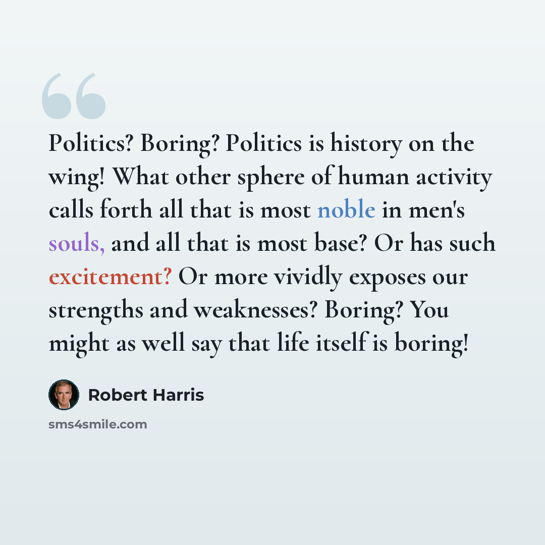 “Politics? Boring? Politics is history on the wing! What other sphere of human activity calls forth all that is most noble in men's souls, and all that is most base? Or has such excitement? Or more vividly exposes our strengths and weaknesses? Boring? You might as well say that life itself is boring!” quote by Robert Harris