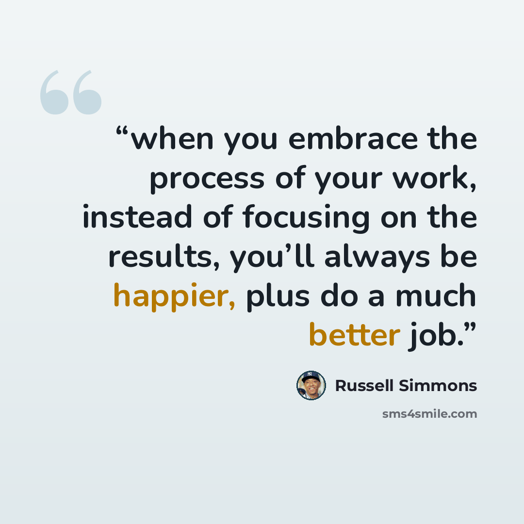 “when you embrace the process of your work, instead of focusing on the results, you’ll always be happier, plus do a much better job.” quote by Russell Simmons