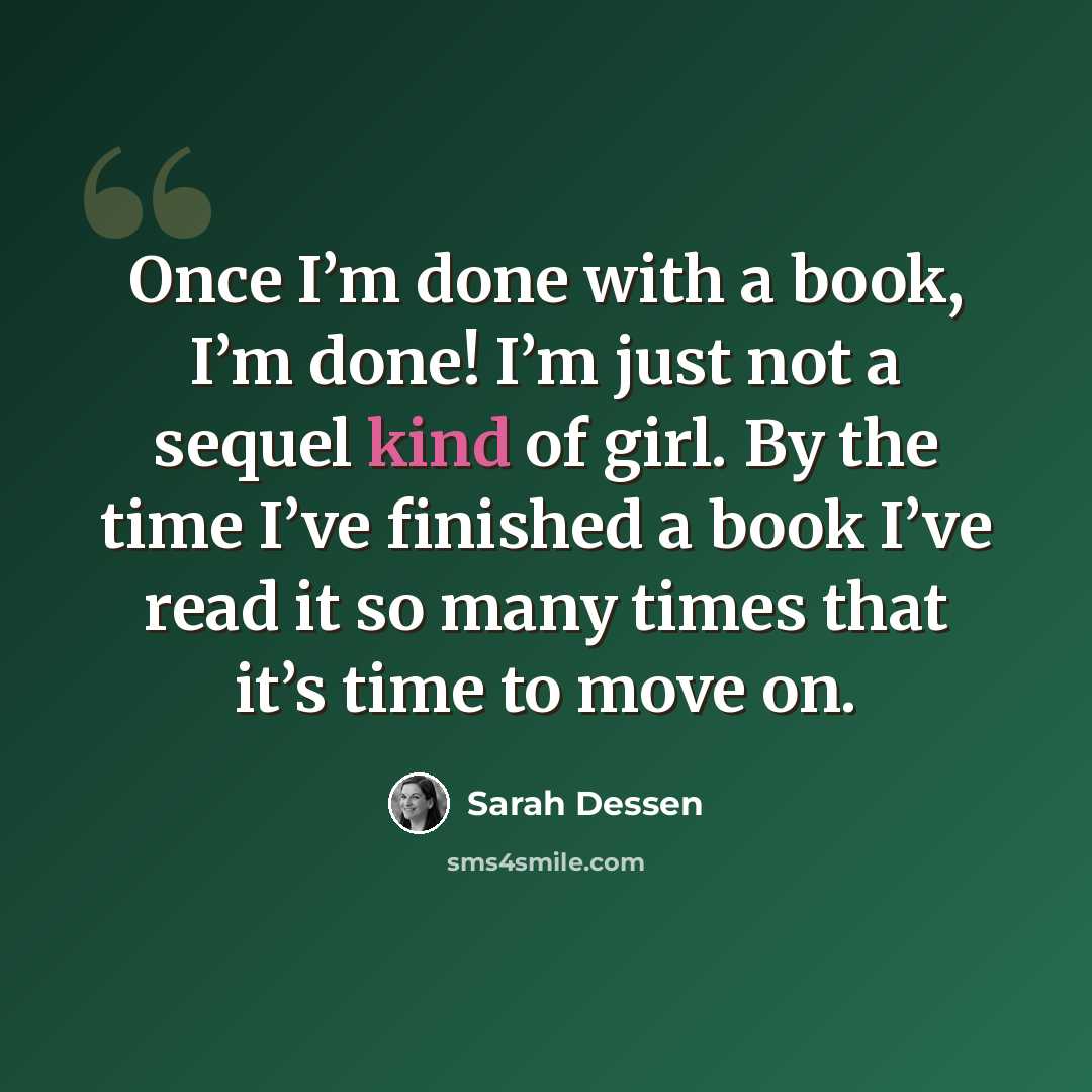 “Once I’m done with a book, I’m done! I’m just not a sequel kind of girl. By the time I’ve finished a book I’ve read it so many times that it’s time to move on.” quote by Sarah Dessen