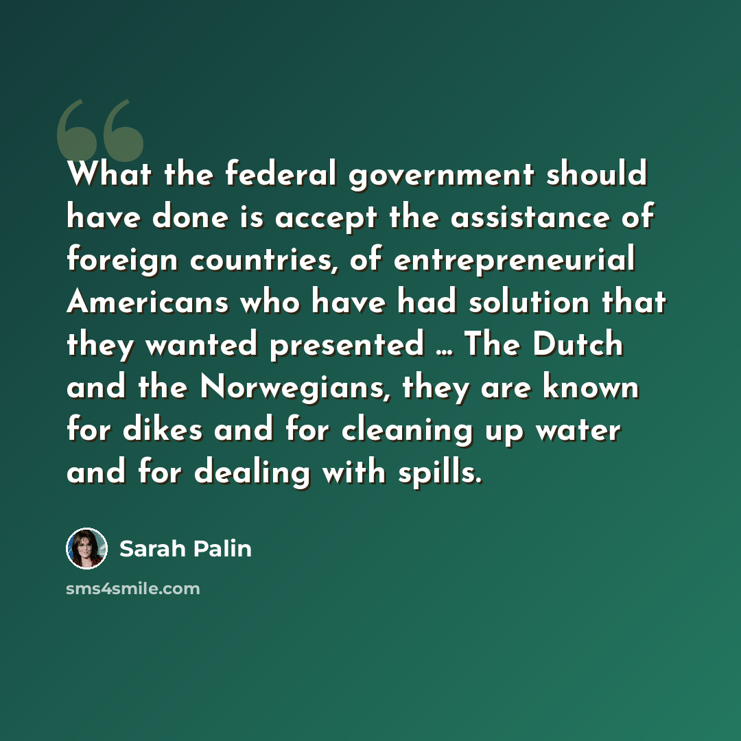 “What the federal government should have done is accept the assistance of foreign countries, of entrepreneurial Americans who have had solution that they wanted presented ... The Dutch and the Norwegians, they are known for dikes and for cleaning up water and for dealing with spills.” quote by Sarah Palin