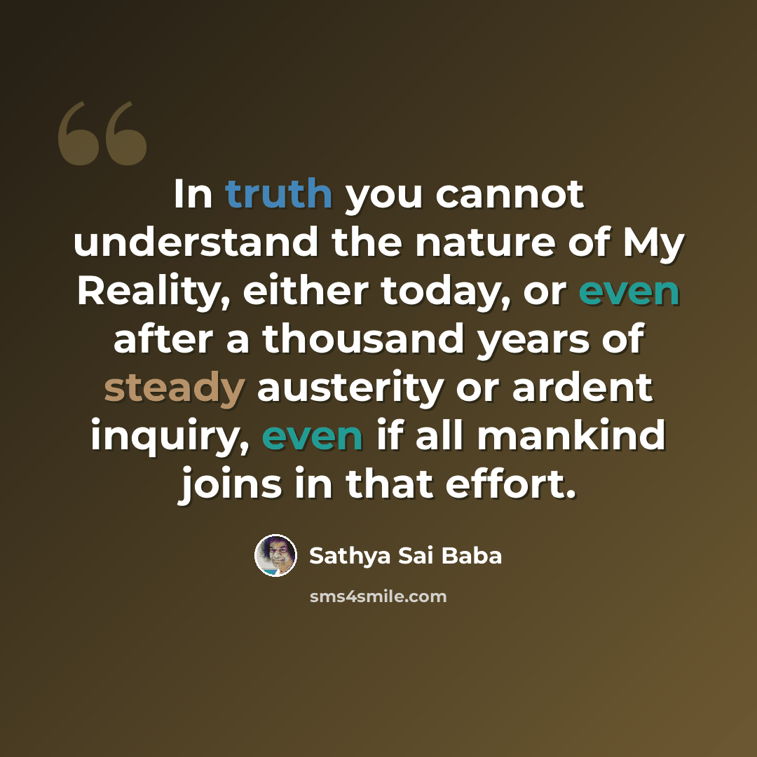 “In truth you cannot understand the nature of My Reality, either today, or even after a thousand years of steady austerity or ardent inquiry, even if all mankind joins in that effort.” quote by Sathya Sai Baba