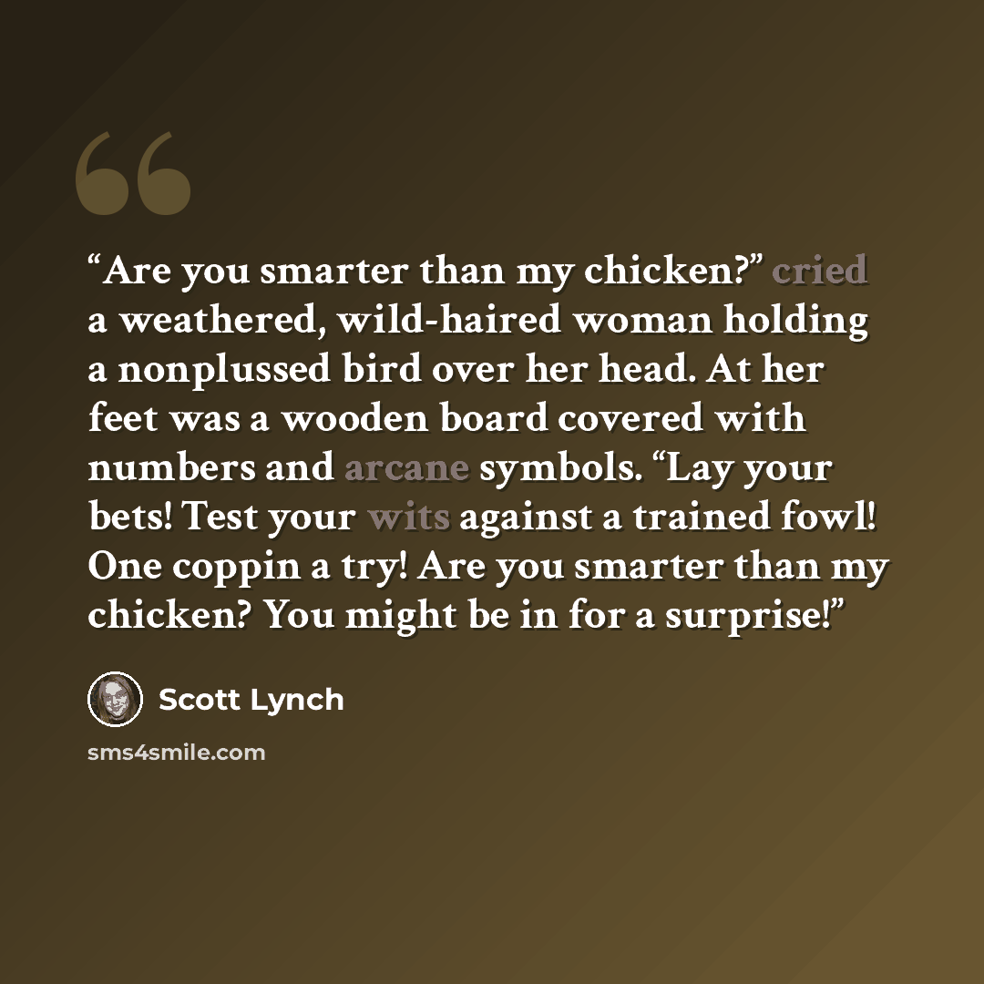 “Are you smarter than my chicken?” cried a weathered, wild-haired woman holding a nonplussed bird over her head. At her feet was a wooden board covered with numbers and arcane symbols. “Lay your bets! Test your wits against a trained fowl! One coppin a try! Are you smarter than my chicken? You…” quote by Scott Lynch