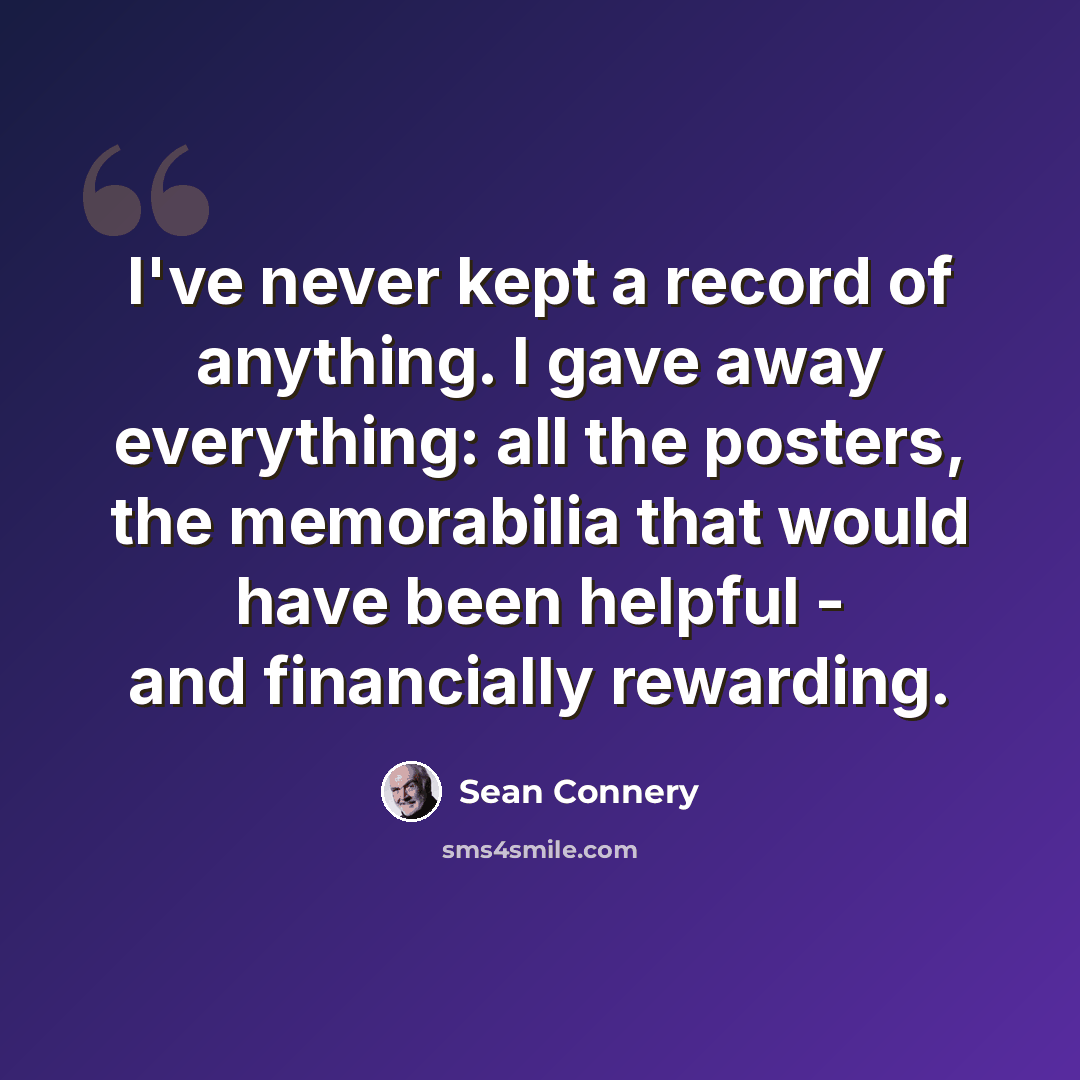 “I've never kept a record of anything. I gave away everything: all the posters, the memorabilia that would have been helpful - and financially rewarding.” quote by Sean Connery