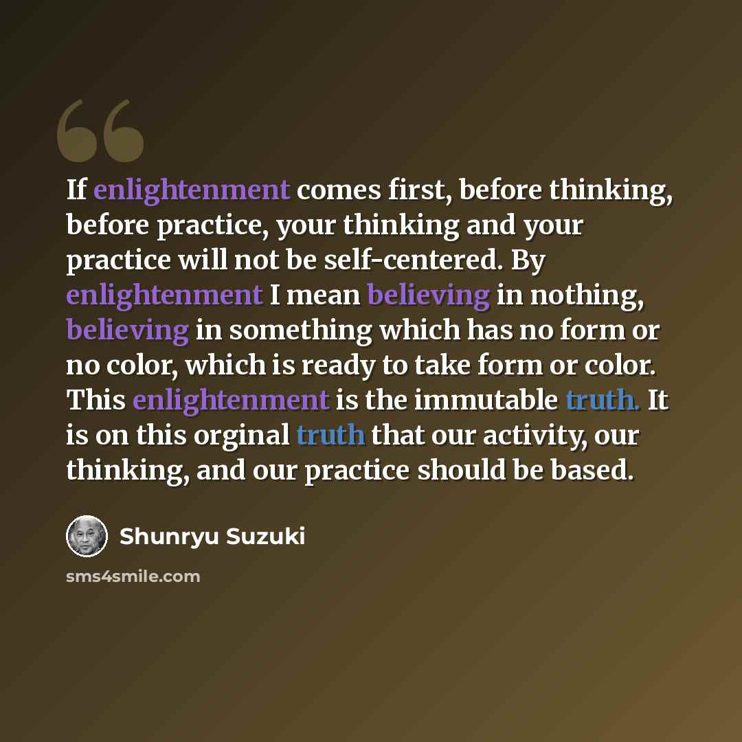 “If enlightenment comes first, before thinking, before practice, your thinking and your practice will not be self-centered. By enlightenment I mean believing in nothing, believing in something which has no form or no color, which is ready to take form or color. This enlightenment is the immutable…” quote by Shunryu Suzuki