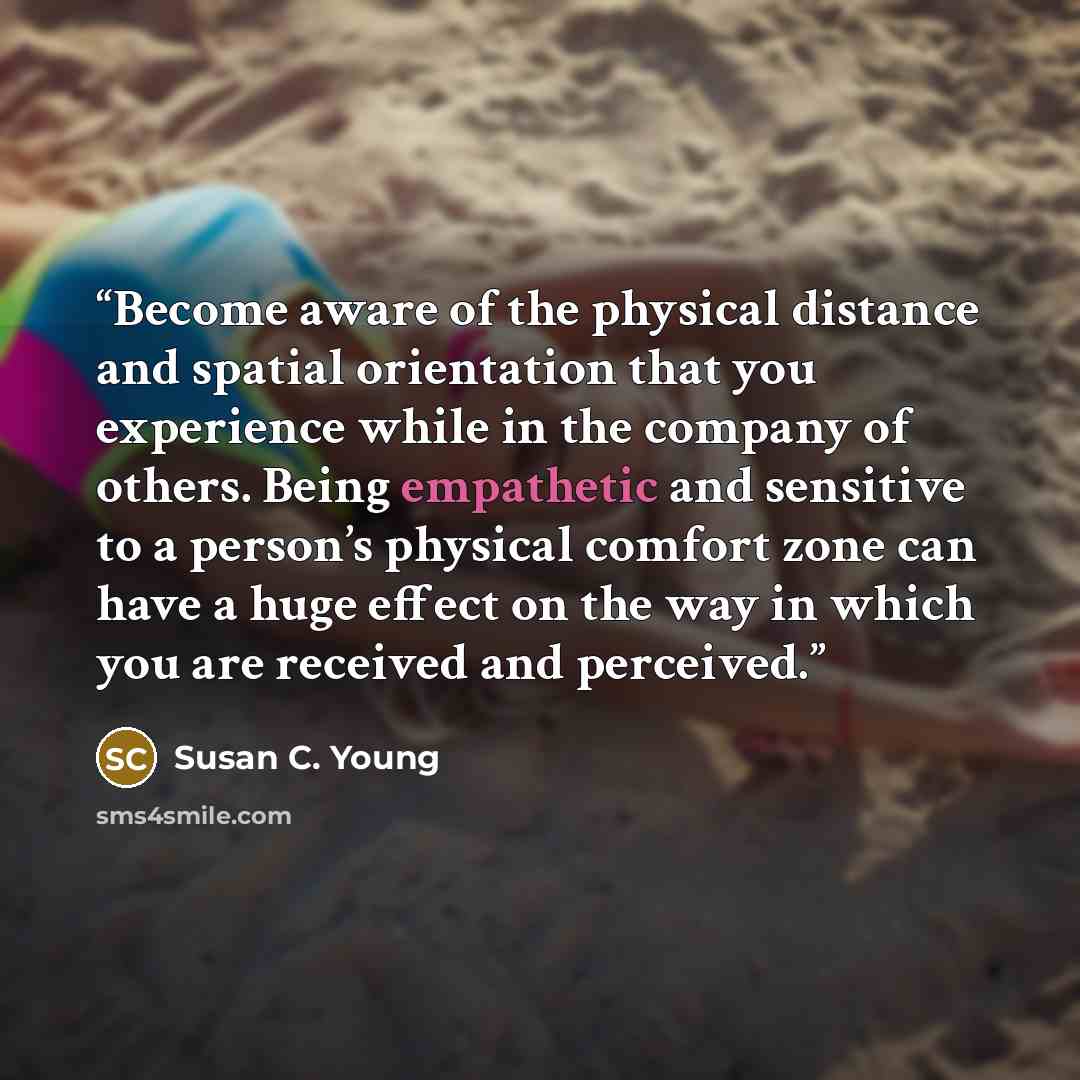 “Become aware of the physical distance and spatial orientation that you experience while in the company of others. Being empathetic and sensitive to a person’s physical comfort zone can have a huge effect on the way in which you are received and perceived.” quote by Susan C. Young