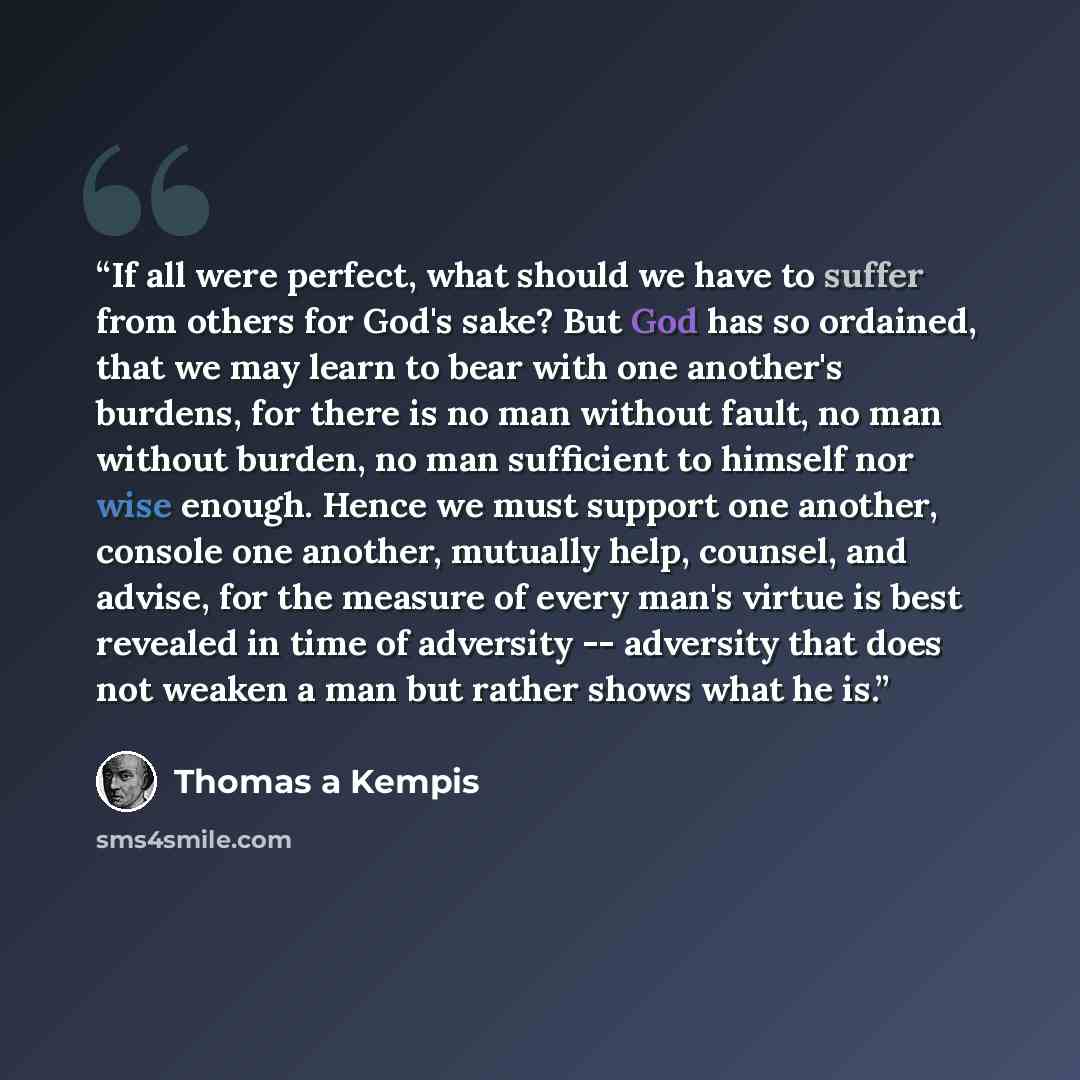 “If all were perfect, what should we have to suffer from others for God's sake? But God has so ordained, that we may learn to bear with one another's burdens, for there is no man without fault, no man without burden, no man sufficient to himself nor wise enough. Hence we must support one another…” quote by Thomas à Kempis