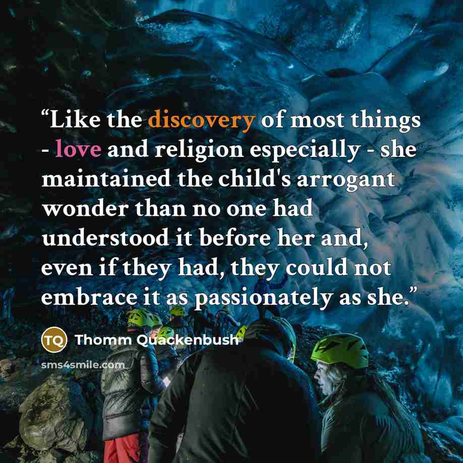 “Like the discovery of most things - love and religion especially - she maintained the child's arrogant wonder than no one had understood it before her and, even if they had, they could not embrace it as passionately as she.” quote by Thomm Quackenbush