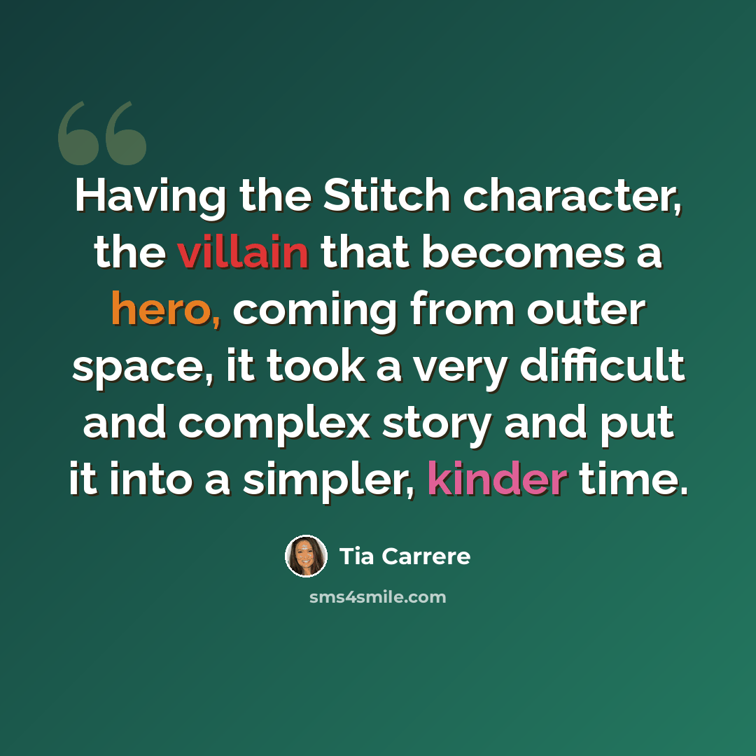 “Having the Stitch character, the villain that becomes a hero, coming from outer space, it took a very difficult and complex story and put it into a simpler, kinder time.” quote by Tia Carrere
