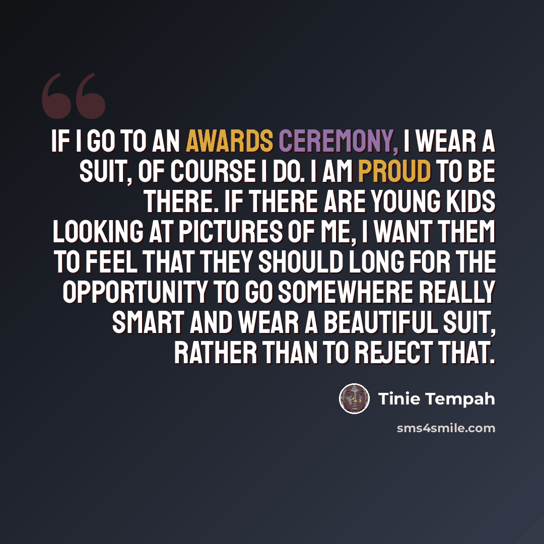“If I go to an awards ceremony, I wear a suit, of course I do. I am proud to be there. If there are young kids looking at pictures of me, I want them to feel that they should long for the opportunity to go somewhere really smart and wear a beautiful suit, rather than to reject that.” quote by Tinie Tempah