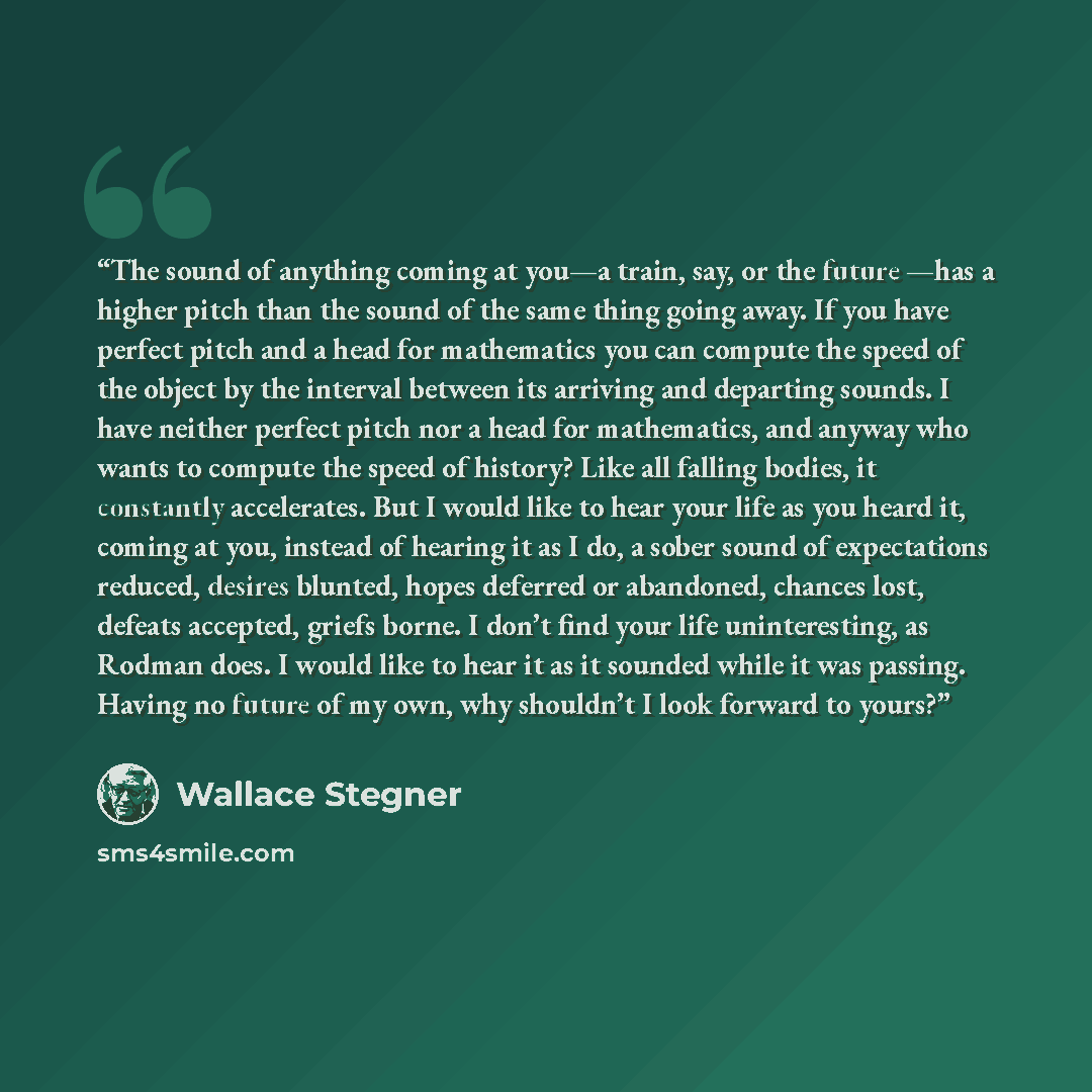 “The sound of anything coming at you—a train, say, or the future —has a higher pitch than the sound of the same thing going away. If you have perfect pitch and a head for mathematics you can compute the speed of the object by the interval between its arriving and departing sounds. I have neither…” quote by Wallace Stegner
