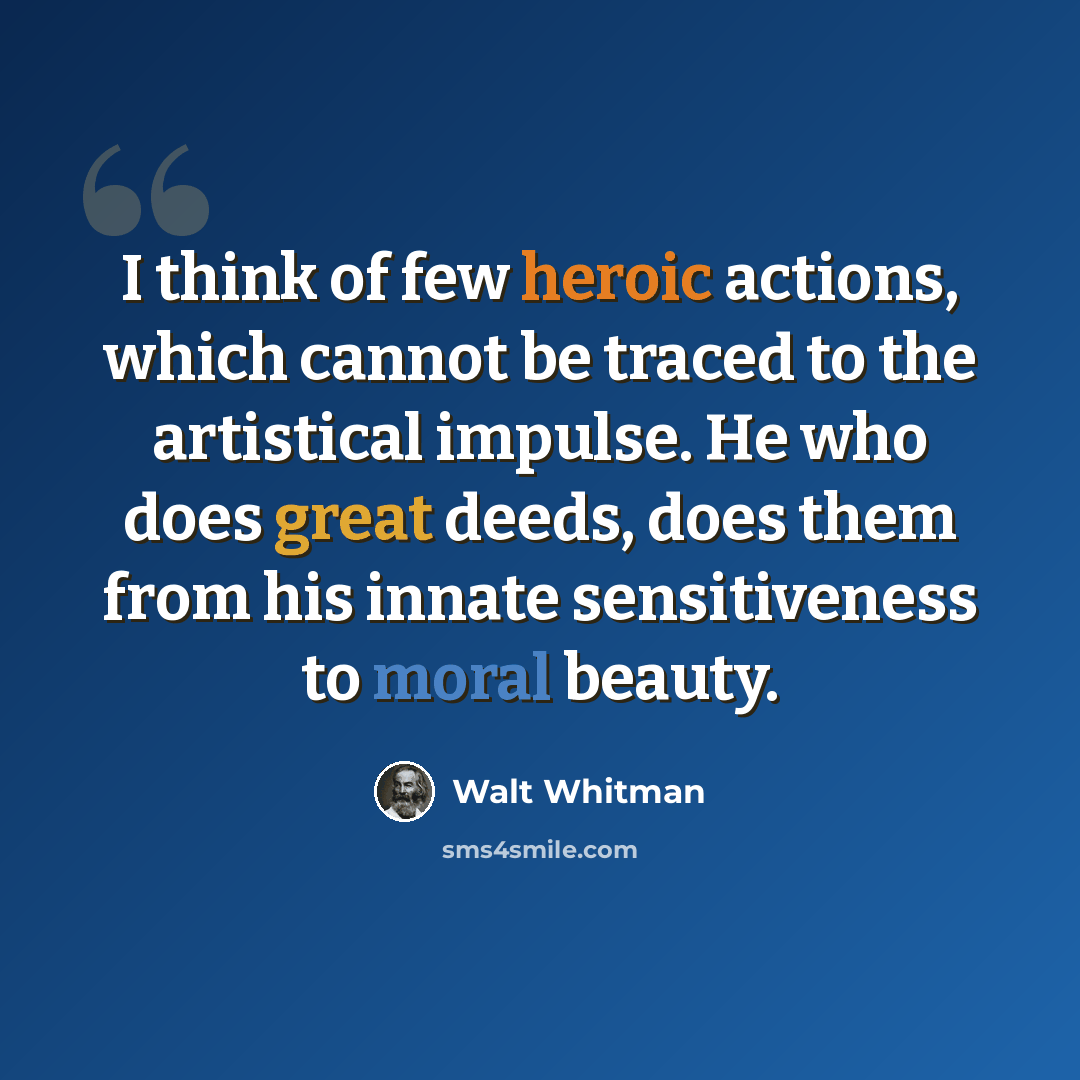“I think of few heroic actions, which cannot be traced to the artistical impulse. He who does great deeds, does them from his innate sensitiveness to moral beauty.” quote by Walt Whitman