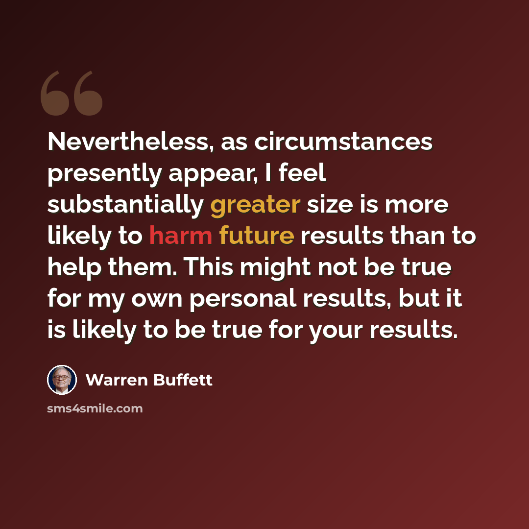 “Nevertheless, as circumstances presently appear, I feel substantially greater size is more likely to harm future results than to help them. This might not be true for my own personal results, but it is likely to be true for your results.” quote by Warren Buffett