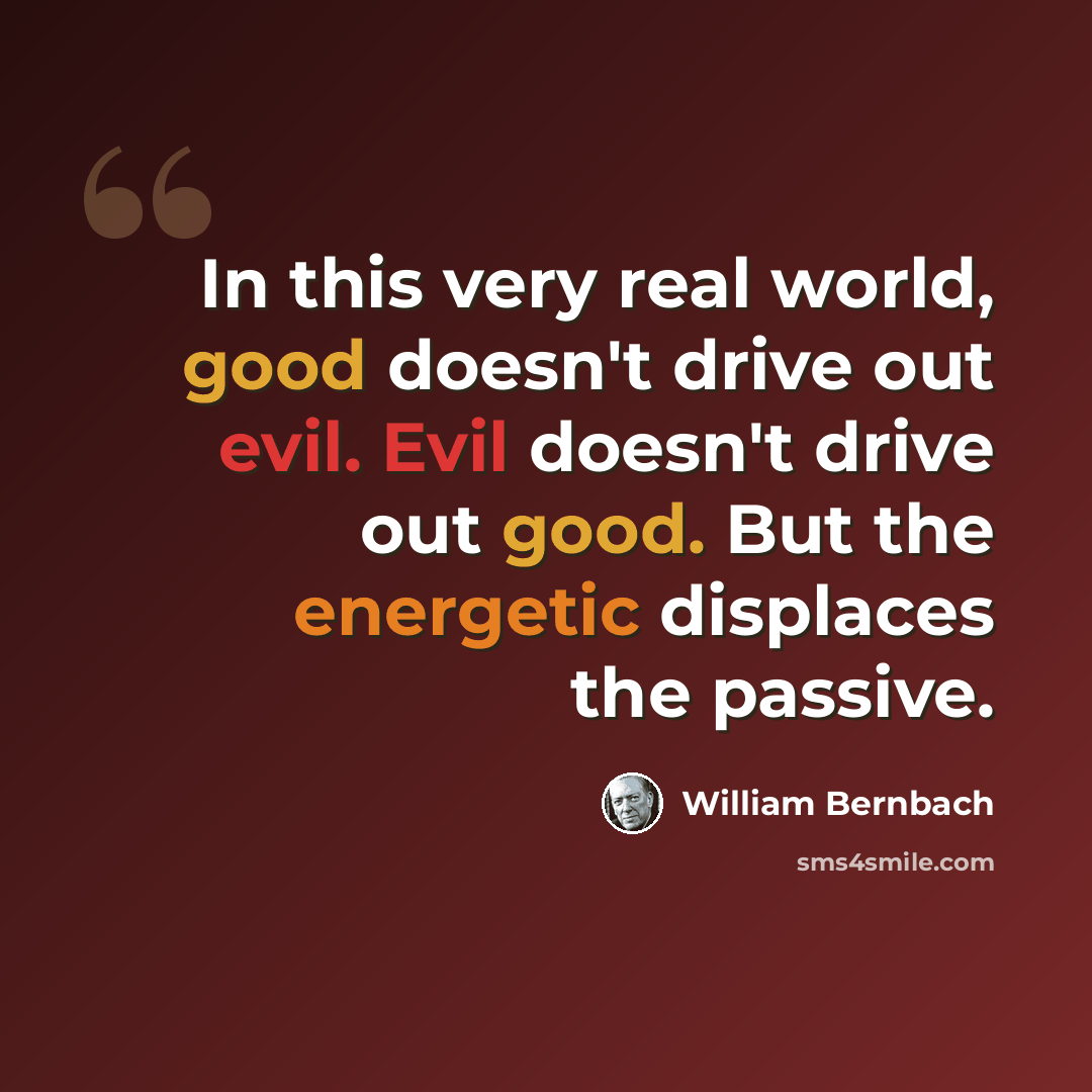 “In this very real world, good doesn't drive out evil. Evil doesn't drive out good. But the energetic displaces the passive.” quote by William Bernbach