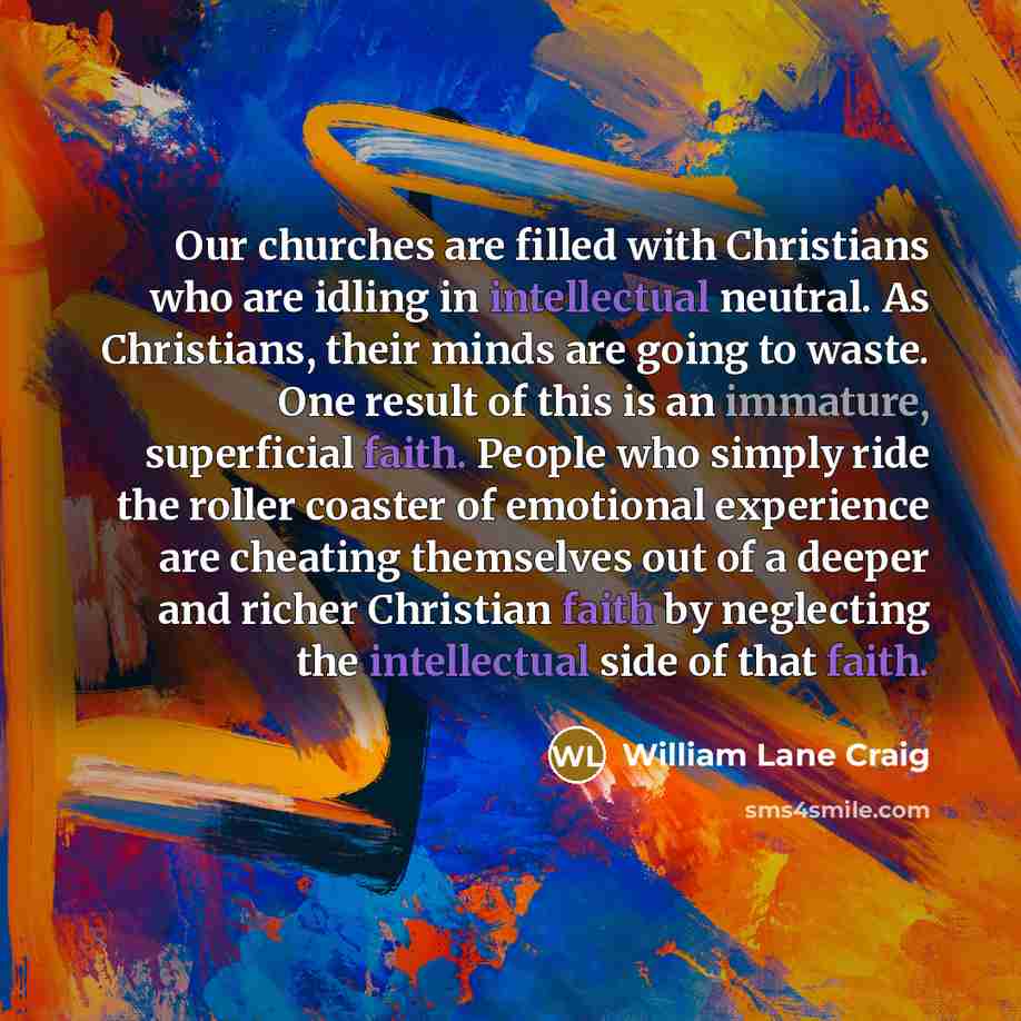 “Our churches are filled with Christians who are idling in intellectual neutral. As Christians, their minds are going to waste. One result of this is an immature, superficial faith. People who simply ride the roller coaster of emotional experience are cheating themselves out of a deeper and richer…” quote by William Lane Craig