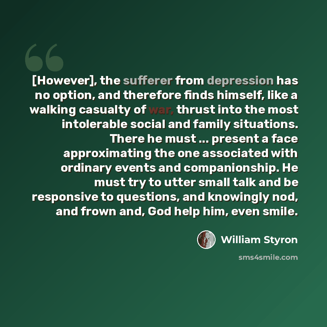 “[However], the sufferer from depression has no option, and therefore finds himself, like a walking casualty of war, thrust into the most intolerable social and family situations. There he must ... present a face approximating the one associated with ordinary events and companionship. He must try…” quote by William Styron