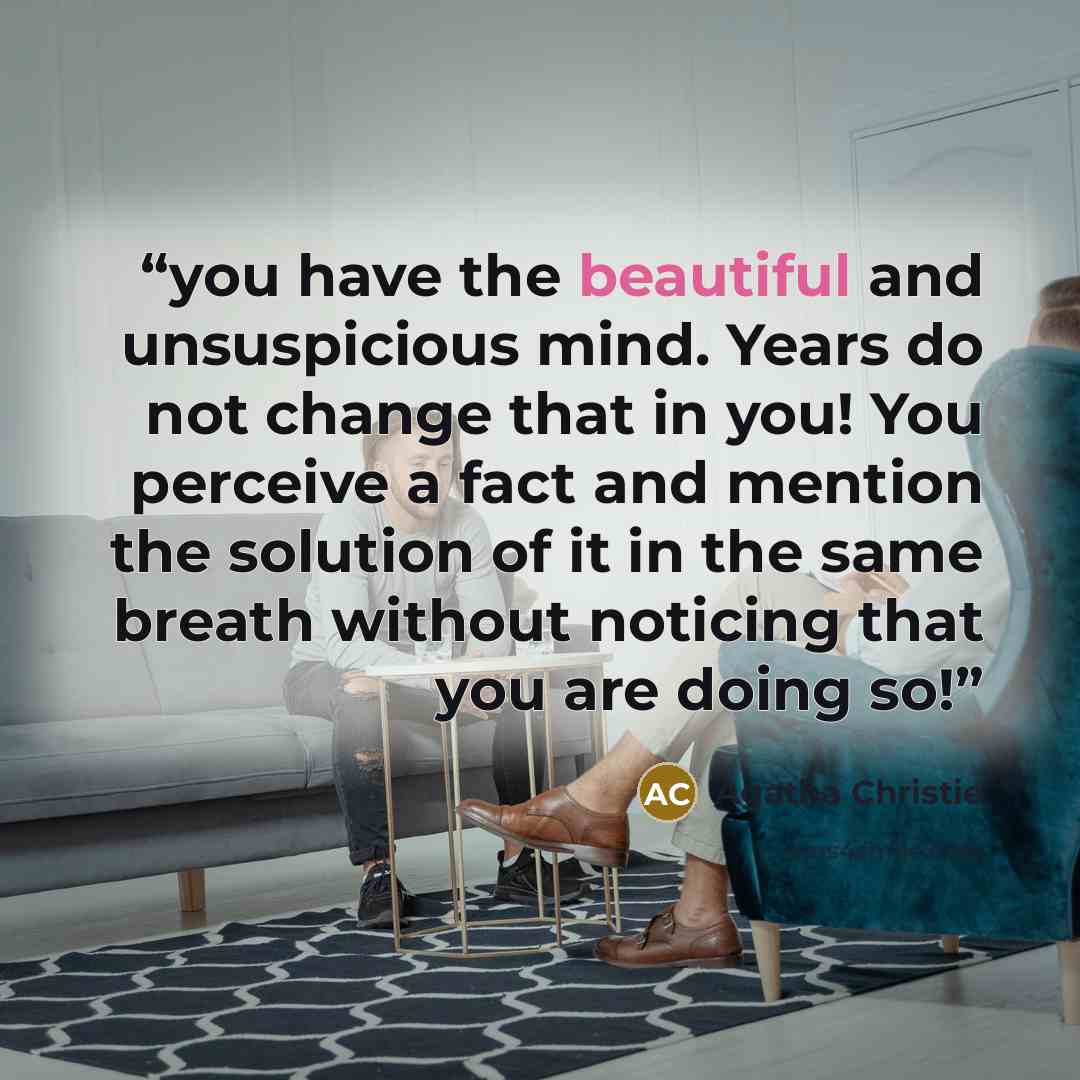 “you have the beautiful and unsuspicious mind. Years do not change that in you! You perceive a fact and mention the solution of it in the same breath without noticing that you are doing so!” quote by Agatha Christie