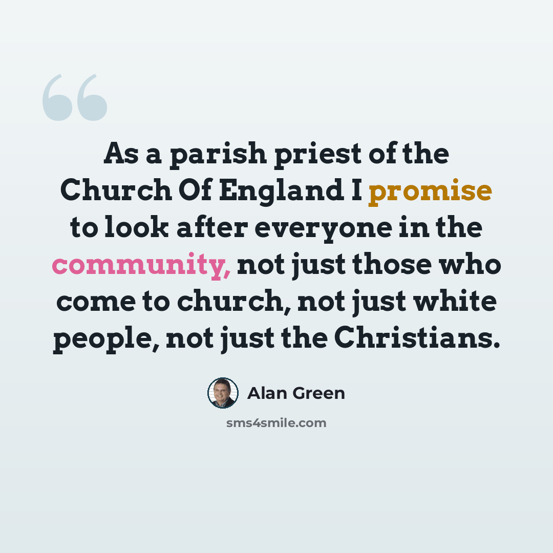“As a parish priest of the Church Of England I promise to look after everyone in the community, not just those who come to church, not just white people, not just the Christians.” quote by Alan Green