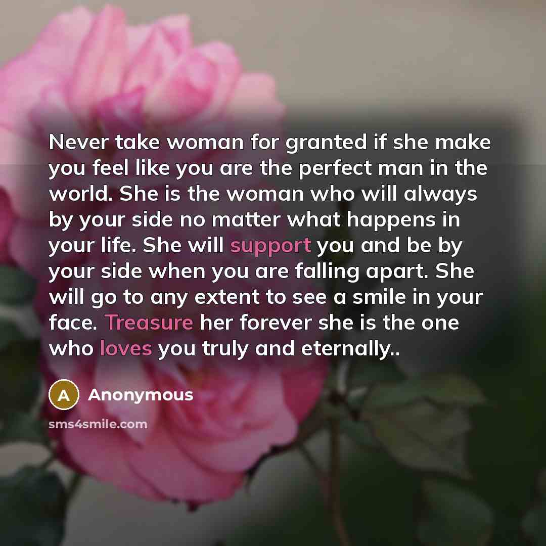 “Never take woman for granted if she make you feel like you are the perfect man in the world. She is the woman who will always by your side no matter what happens in your life. She will support you and be by your side when you are falling apart. She will go to any extent to see a smile in your…” quote by Anonymous
