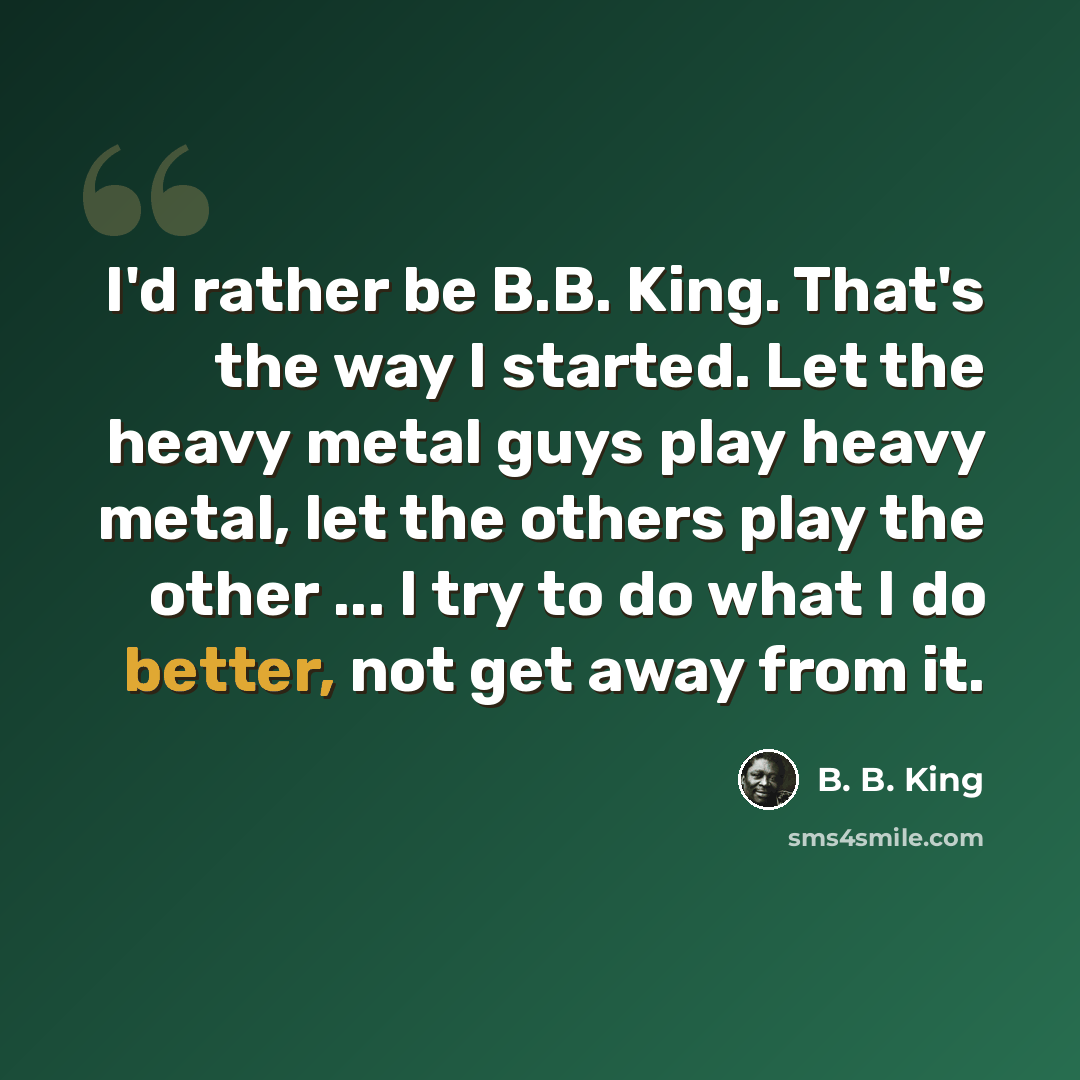 “I'd rather be B.B. King. That's the way I started. Let the heavy metal guys play heavy metal, let the others play the other ... I try to do what I do better, not get away from it.” quote by B. B. King