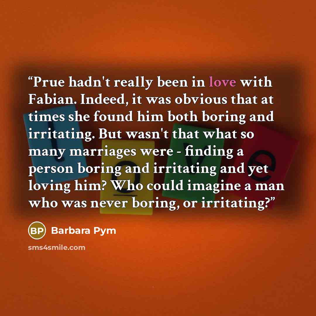“Prue hadn't really been in love with Fabian. Indeed, it was obvious that at times she found him both boring and irritating. But wasn't that what so many marriages were - finding a person boring and irritating and yet loving him? Who could imagine a man who was never boring, or irritating?” quote by Barbara Pym