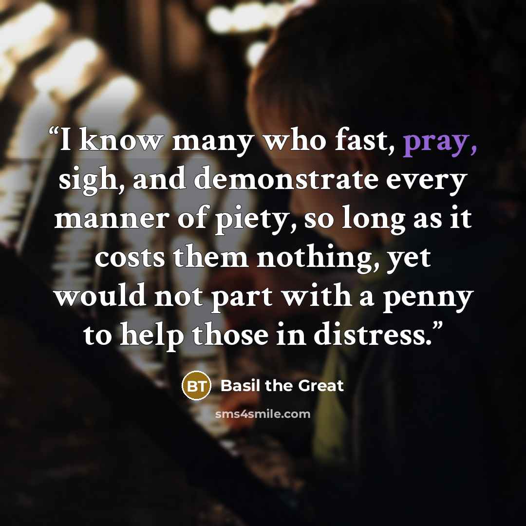 “I know many who fast, pray, sigh, and demonstrate every manner of piety, so long as it costs them nothing, yet would not part with a penny to help those in distress.” quote by Basil the Great
