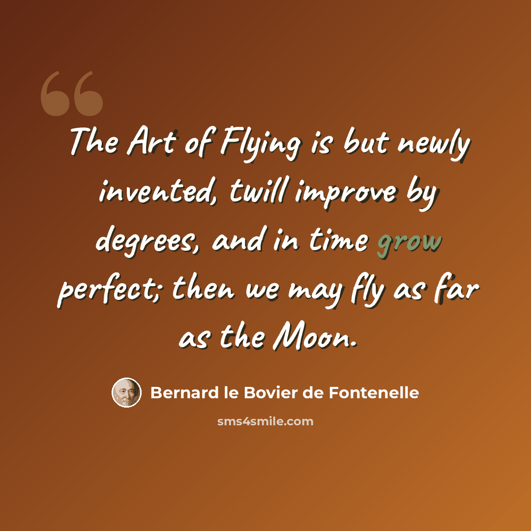 “The Art of Flying is but newly invented, twill improve by degrees, and in time grow perfect; then we may fly as far as the Moon.” quote by Bernard le Bovier de Fontenelle