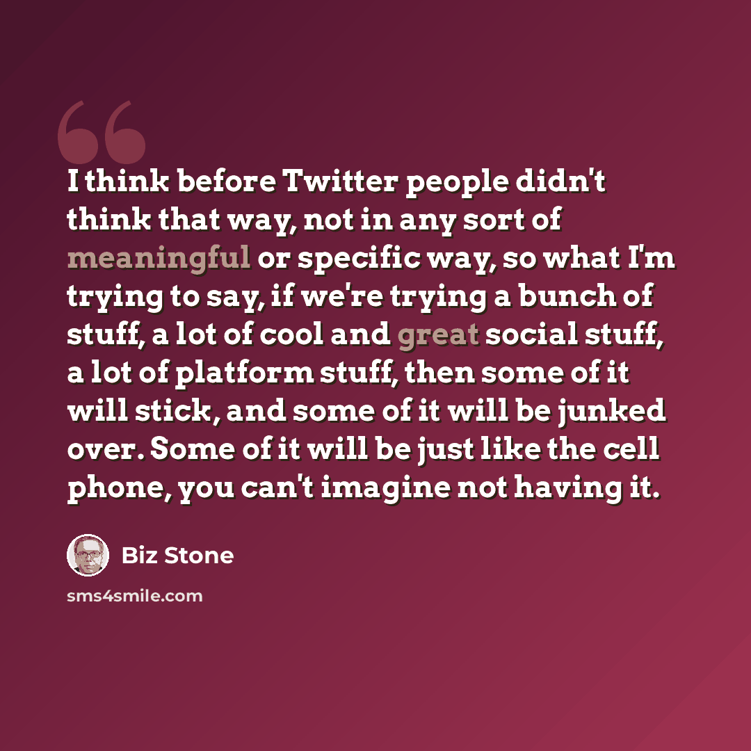“I think before Twitter people didn't think that way, not in any sort of meaningful or specific way, so what I'm trying to say, if we're trying a bunch of stuff, a lot of cool and great social stuff, a lot of platform stuff, then some of it will stick, and some of it will be junked over. Some of it…” quote by Biz Stone