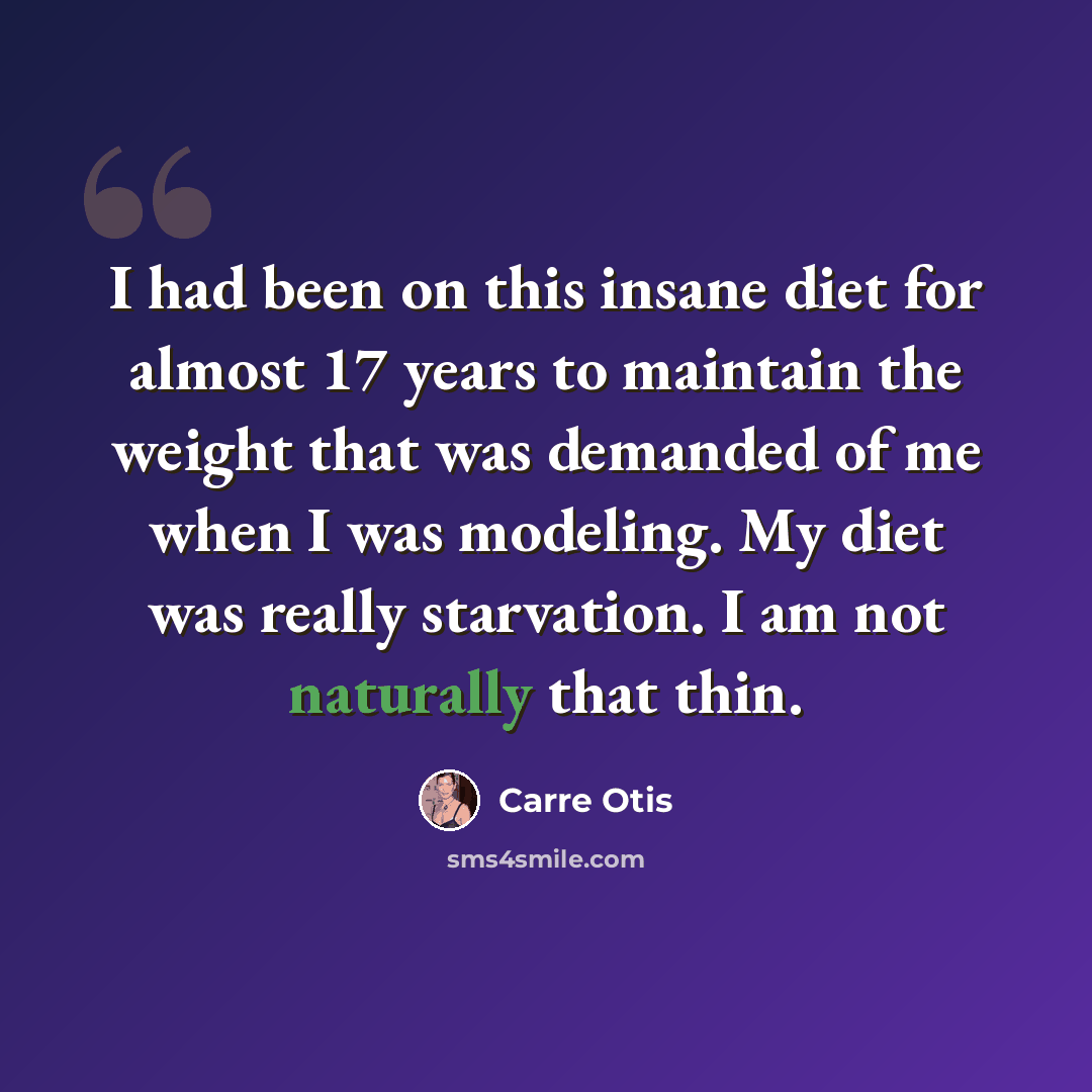 “I had been on this insane diet for almost 17 years to maintain the weight that was demanded of me when I was modeling. My diet was really starvation. I am not naturally that thin.” quote by Carre Otis