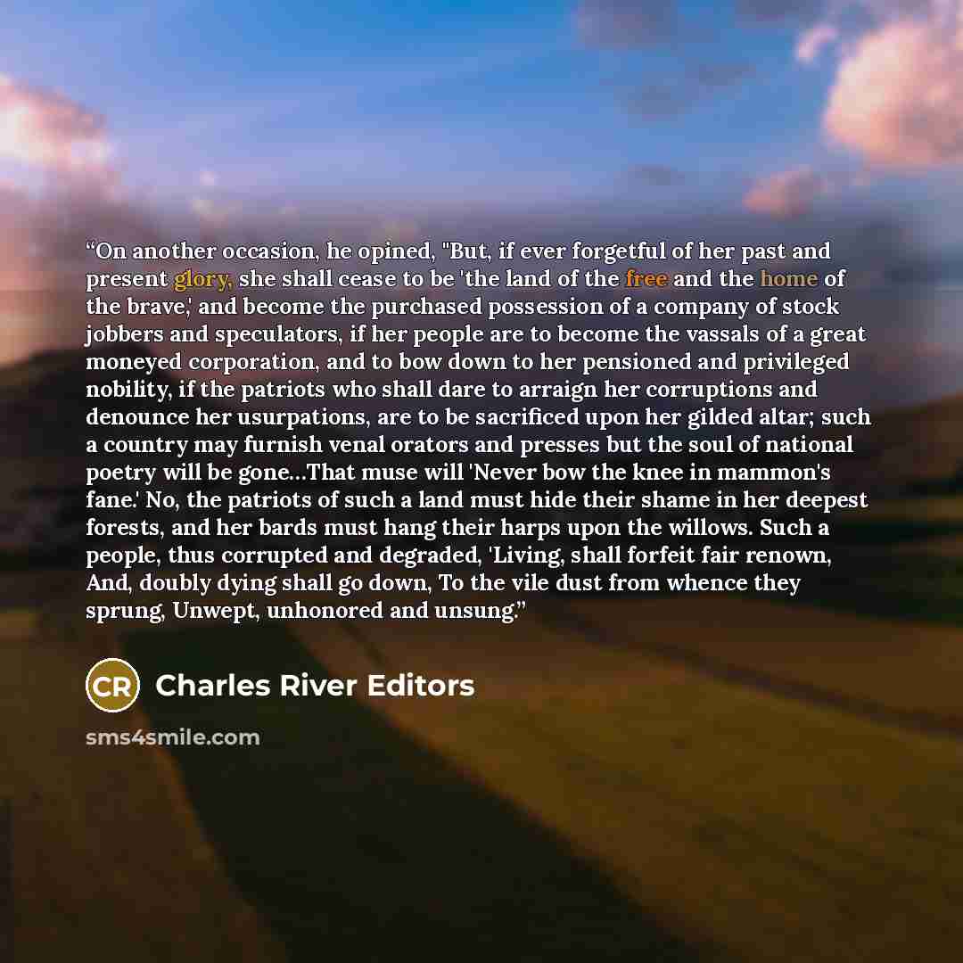“On another occasion, he opined, "But, if ever forgetful of her past and present glory, she shall cease to be 'the land of the free and the home of the brave,' and become the purchased possession of a company of stock jobbers and speculators, if her people are to become the vassals of a great…” quote by Charles River Editors