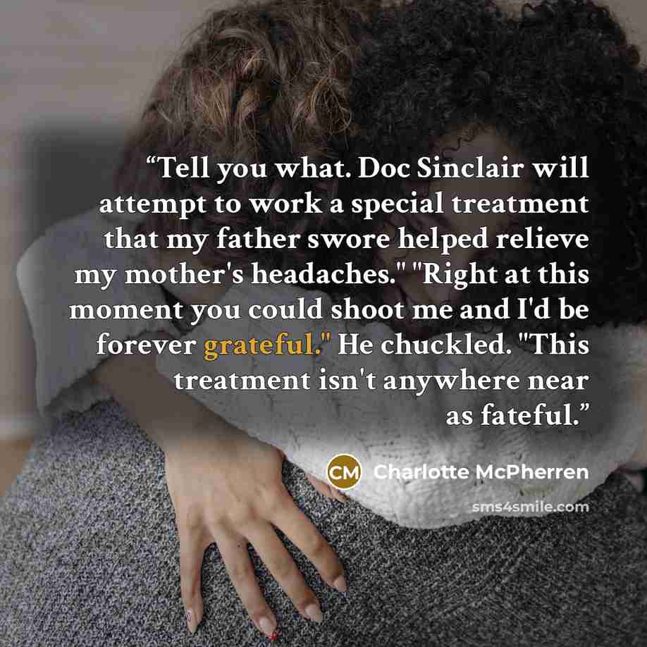“Tell you what. Doc Sinclair will attempt to work a special treatment that my father swore helped relieve my mother's headaches." "Right at this moment you could shoot me and I'd be forever grateful." He chuckled. "This treatment isn't anywhere near as fateful.” quote by Charlotte McPherren
