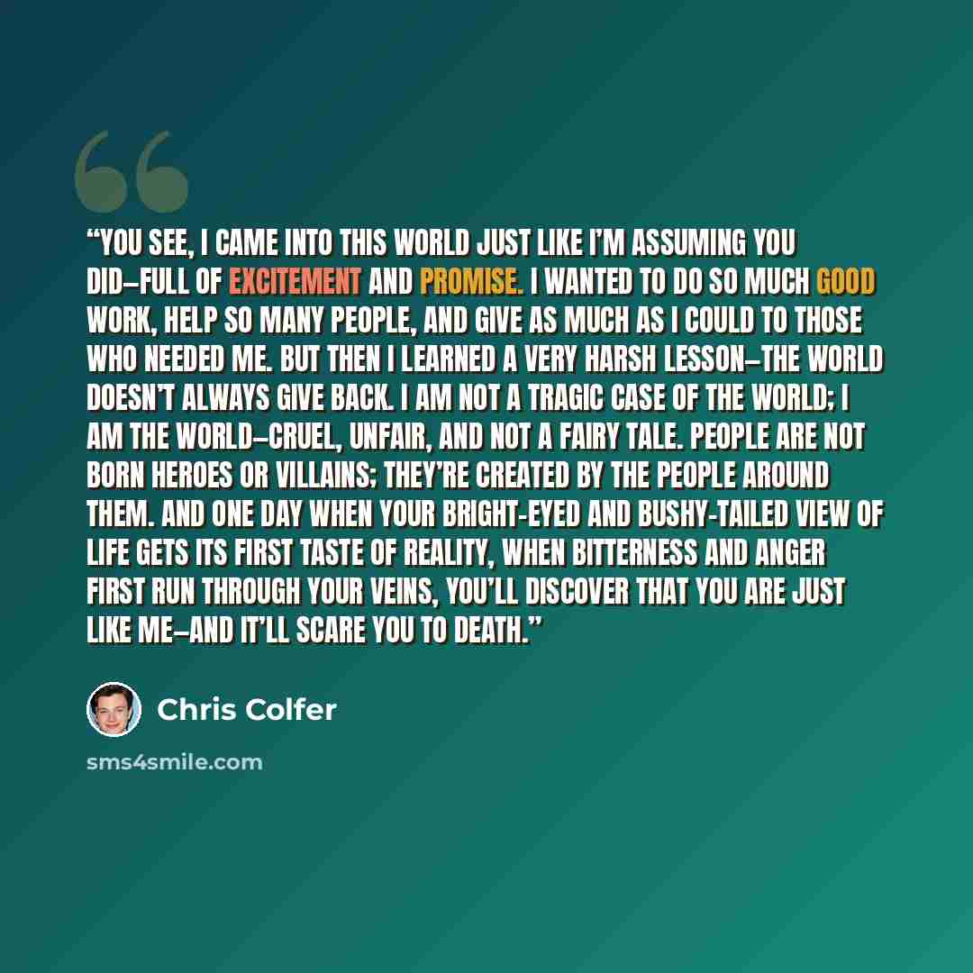 “You see, I came into this world just like I’m assuming you did—full of excitement and promise. I wanted to do so much good work, help so many people, and give as much as I could to those who needed me. But then I learned a very harsh lesson—the world doesn’t always give back. I am not a tragic…” quote by Chris Colfer