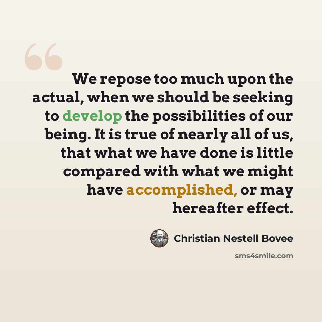 “We repose too much upon the actual, when we should be seeking to develop the possibilities of our being. It is true of nearly all of us, that what we have done is little compared with what we might have accomplished, or may hereafter effect.” quote by Christian Nestell Bovee