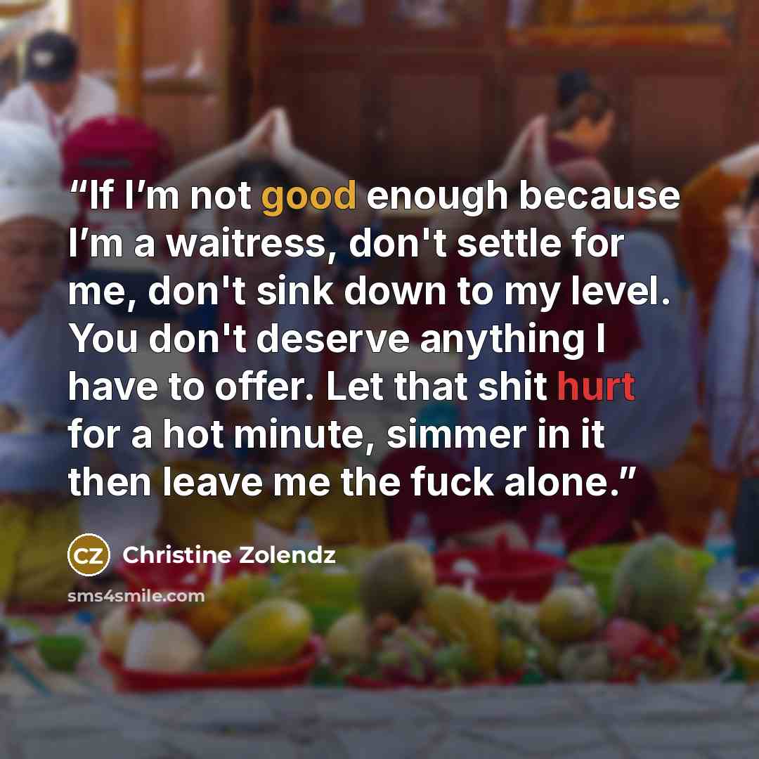 “If I’m not good enough because I’m a waitress, don't settle for me, don't sink down to my level. You don't deserve anything I have to offer. Let that shit hurt for a hot minute, simmer in it then leave me the fuck alone.” quote by Christine Zolendz