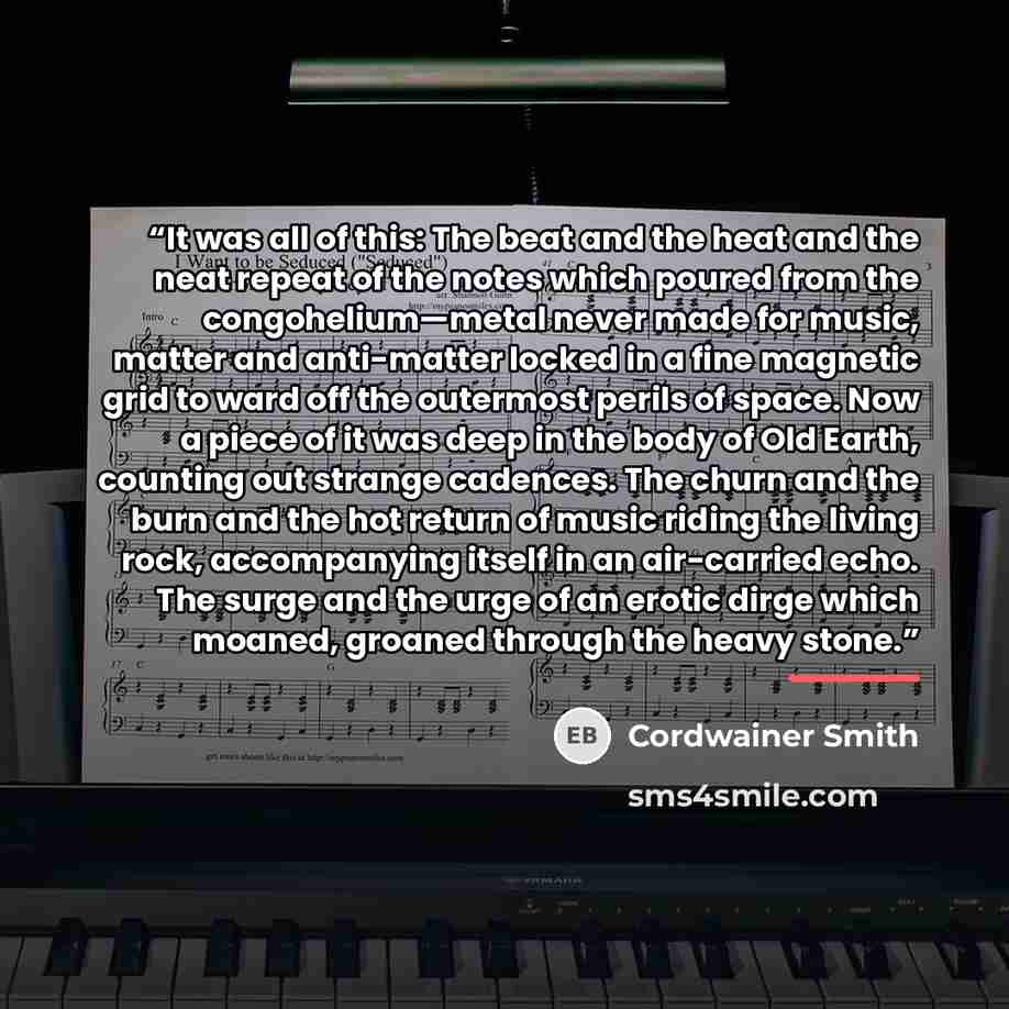 “It was all of this: The beat and the heat and the neat repeat of the notes which poured from the congohelium—metal never made for music, matter and anti-matter locked in a fine magnetic grid to ward off the outermost perils of space. Now a piece of it was deep in the body of Old Earth, counting…” quote by Cordwainer Smith