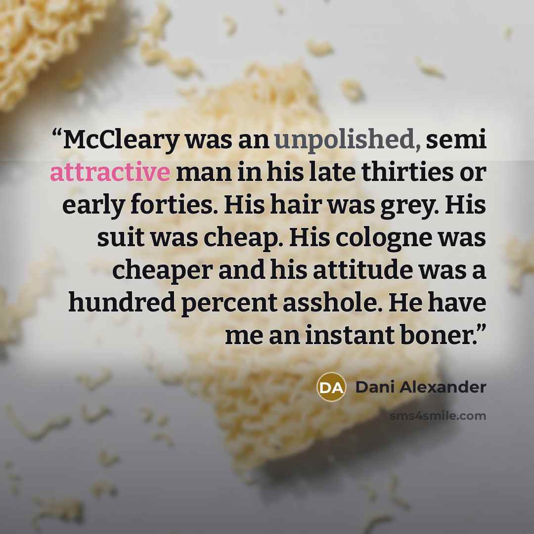 “McCleary was an unpolished, semi attractive man in his late thirties or early forties. His hair was grey. His suit was cheap. His cologne was cheaper and his attitude was a hundred percent asshole. He have me an instant boner.” quote by Dani Alexander