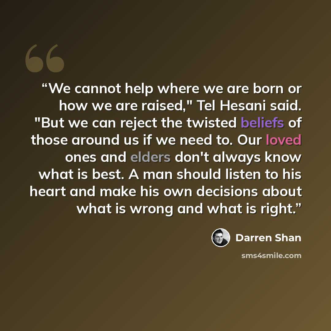 “We cannot help where we are born or how we are raised," Tel Hesani said. "But we can reject the twisted beliefs of those around us if we need to. Our loved ones and elders don't always know what is best. A man should listen to his heart and make his own decisions about what is wrong and what is…” quote by Darren Shan
