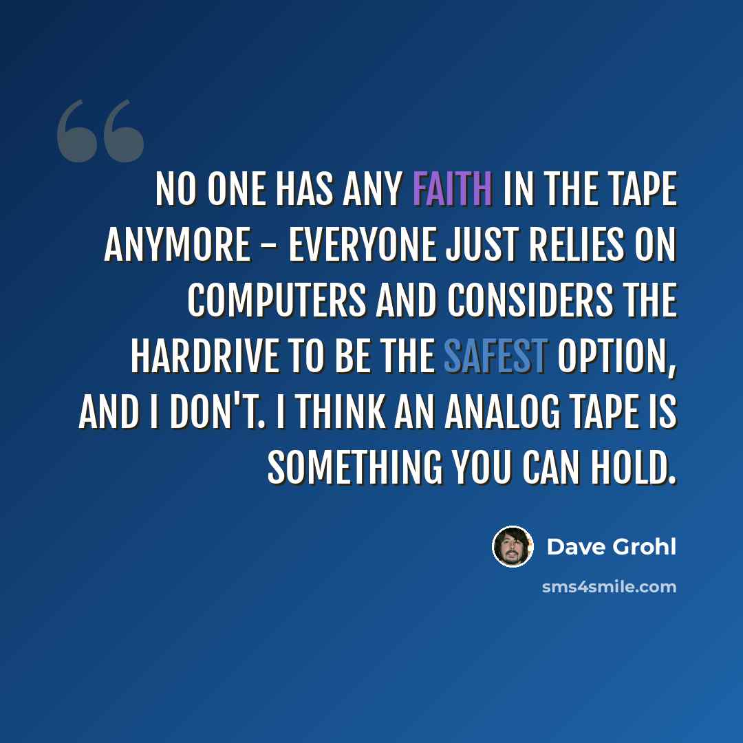 “No one has any faith in the tape anymore - everyone just relies on computers and considers the hardrive to be the safest option, and I don't. I think an analog tape is something you can hold.” quote by Dave Grohl