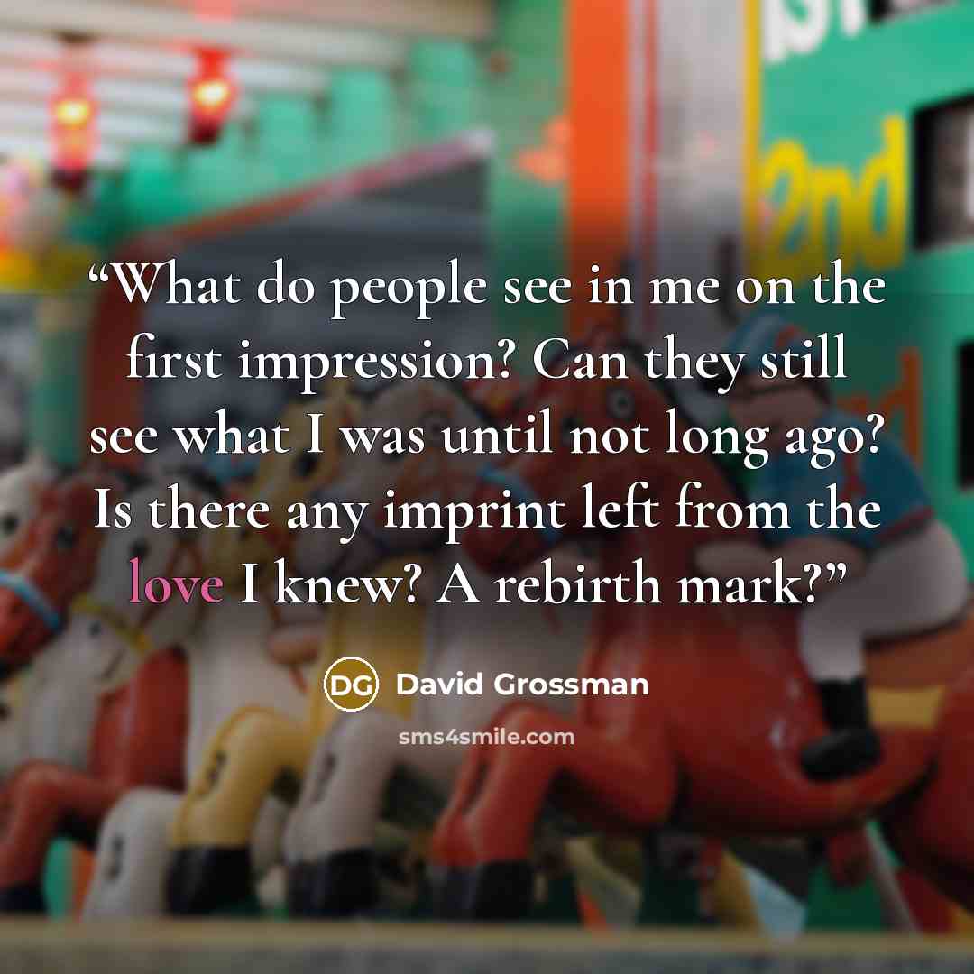 “What do people see in me on the first impression? Can they still see what I was until not long ago? Is there any imprint left from the love I knew? A rebirth mark?” quote by David Grossman