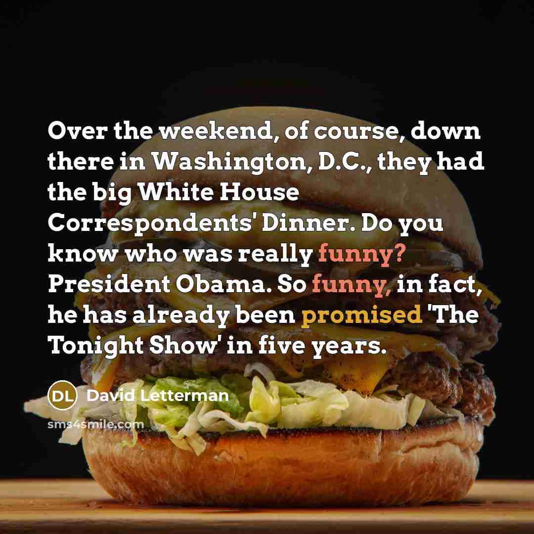 “Over the weekend, of course, down there in Washington, D.C., they had the big White House Correspondents' Dinner. Do you know who was really funny? President Obama. So funny, in fact, he has already been promised 'The Tonight Show' in five years.” quote by David Letterman
