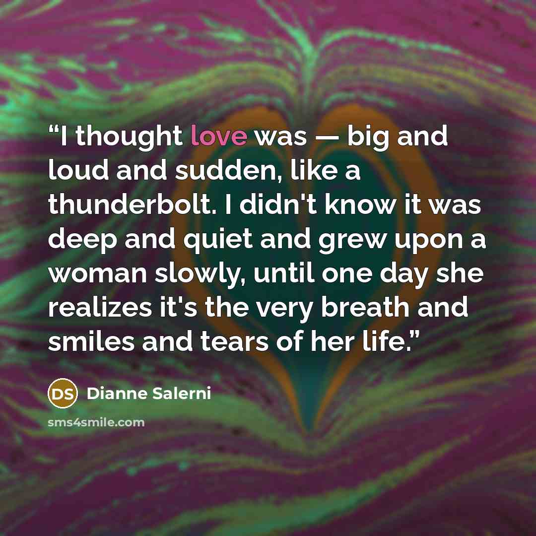 “I thought love was — big and loud and sudden, like a thunderbolt. I didn't know it was deep and quiet and grew upon a woman slowly, until one day she realizes it's the very breath and smiles and tears of her life.” quote by Dianne Salerni