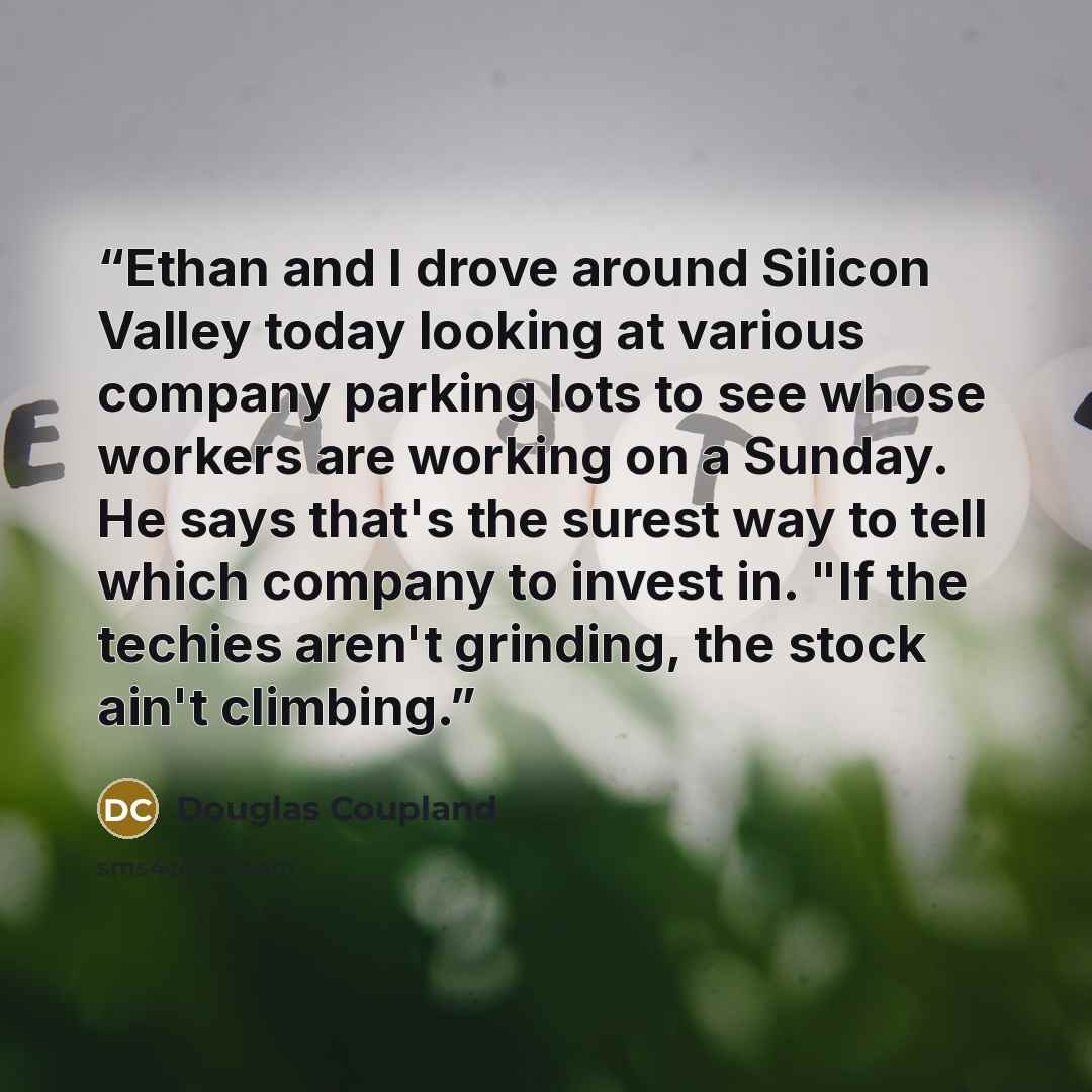 “Ethan and I drove around Silicon Valley today looking at various company parking lots to see whose workers are working on a Sunday. He says that's the surest way to tell which company to invest in. "If the techies aren't grinding, the stock ain't climbing.” quote by Douglas Coupland