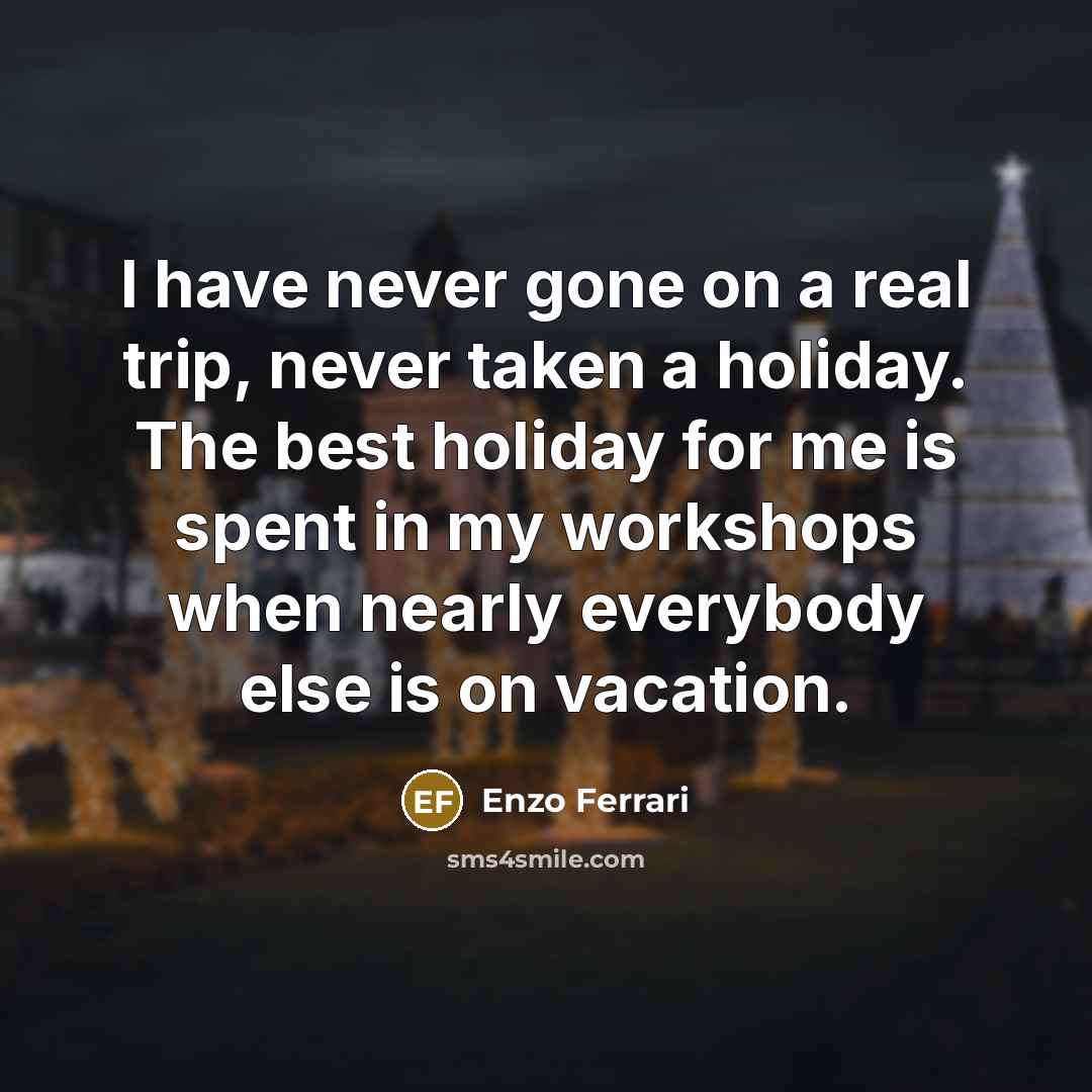 “I have never gone on a real trip, never taken a holiday. The best holiday for me is spent in my workshops when nearly everybody else is on vacation.” quote by Enzo Ferrari