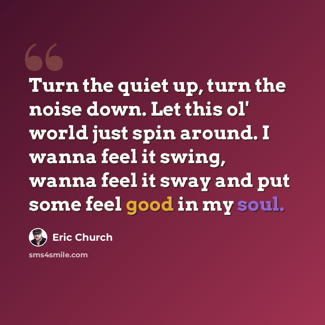 “Turn the quiet up, turn the noise down. Let this ol' world just spin around. I wanna feel it swing, wanna feel it sway and put some feel good in my soul.” quote by Eric Church