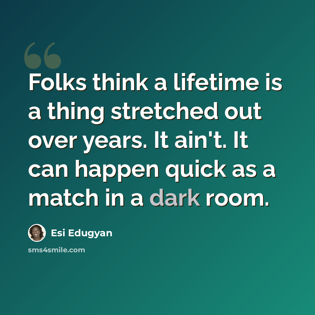 “Folks think a lifetime is a thing stretched out over years. It ain't. It can happen quick as a match in a dark room.” quote by Esi Edugyan