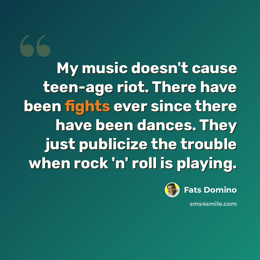 “My music doesn't cause teen-age riot. There have been fights ever since there have been dances. They just publicize the trouble when rock 'n' roll is playing.” quote by Fats Domino