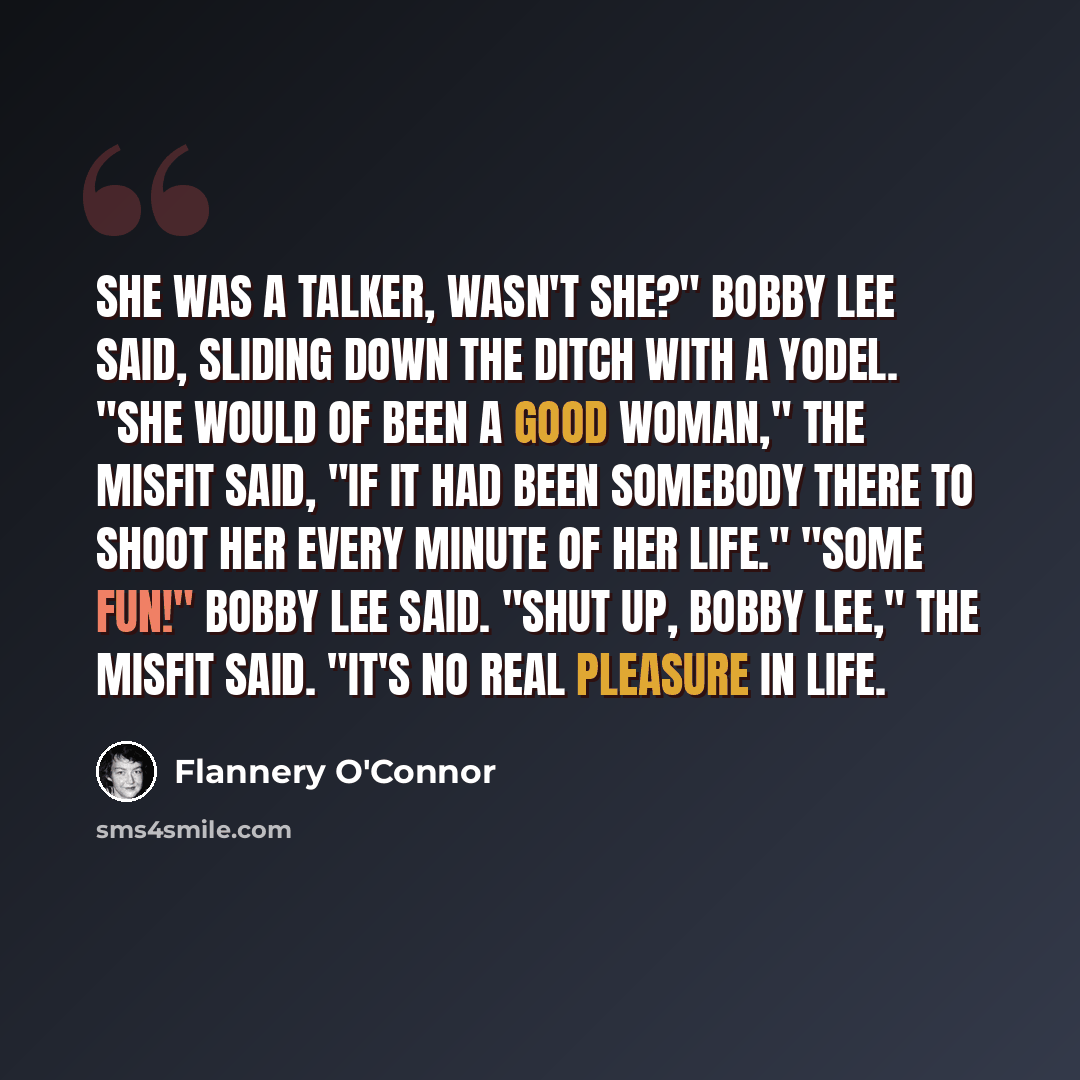 “She was a talker, wasn't she?" Bobby Lee said, sliding down the ditch with a yodel. "She would of been a good woman," The Misfit said, "if it had been somebody there to shoot her every minute of her life." "Some fun!" Bobby Lee said. "Shut up, Bobby Lee," The Misfit said. "It's no real pleasure in…” quote by Flannery O'Connor
